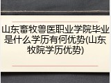 山东畜牧兽医职业学院毕业是什么学历有何优势(山东牧院学历优势)