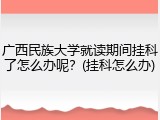 广西民族大学就读期间挂科了怎么办呢？(挂科怎么办)