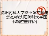 沈阳药科大学图书馆在哪里，怎么样(沈阳药科大学图书馆位置评价)