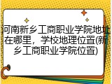 河南新乡工商职业学院地址在哪里，学校地理位置(新乡工商职业学院位置)