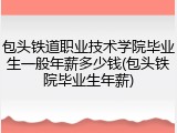 包头铁道职业技术学院毕业生一般年薪多少钱(包头铁院毕业生年薪)