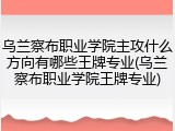 乌兰察布职业学院主攻什么方向有哪些王牌专业(乌兰察布职业学院王牌专业)