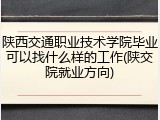 陕西交通职业技术学院毕业可以找什么样的工作(陕交院就业方向)