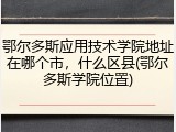 鄂尔多斯应用技术学院地址在哪个市，什么区县(鄂尔多斯学院位置)