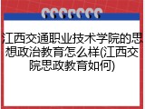 江西交通职业技术学院的思想政治教育怎么样(江西交院思政教育如何)