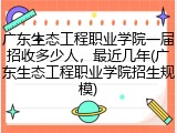 广东生态工程职业学院一届招收多少人，最近几年(广东生态工程职业学院招生规模)
