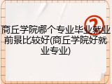 商丘学院哪个专业毕业就业前景比较好(商丘学院好就业专业)