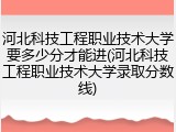河北科技工程职业技术大学要多少分才能进(河北科技工程职业技术大学录取分数线)