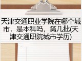 天津交通职业学院在哪个城市，是本科吗，第几批(天津交通职院城市学历)
