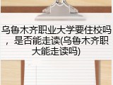 乌鲁木齐职业大学要住校吗，是否能走读(乌鲁木齐职大能走读吗)