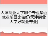 天津商业大学哪个专业毕业就业前景比较好(天津商业大学好就业专业)