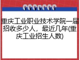 重庆工业职业技术学院一届招收多少人，最近几年(重庆工业招生人数)