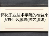 怀化职业技术学院的校名来历有什么渊源(校名渊源)