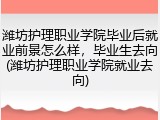 潍坊护理职业学院毕业后就业前景怎么样，毕业生去向(潍坊护理职业学院就业去向)