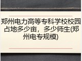 郑州电力高等专科学校校园占地多少亩，多少师生(郑州电专规模)