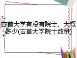 吉首大学有没有院士，大概多少(吉首大学院士数量)