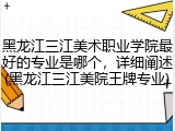 黑龙江三江美术职业学院最好的专业是哪个，详细阐述(黑龙江三江美院王牌专业)