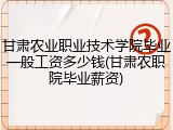 甘肃农业职业技术学院毕业一般工资多少钱(甘肃农职院毕业薪资)