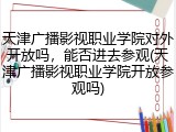 天津广播影视职业学院对外开放吗，能否进去参观(天津广播影视职业学院开放参观吗)