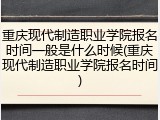重庆现代制造职业学院报名时间一般是什么时候(重庆现代制造职业学院报名时间)