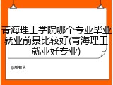 青海理工学院哪个专业毕业就业前景比较好(青海理工就业好专业)