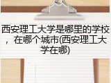 西安理工大学是哪里的学校，在哪个城市(西安理工大学在哪)