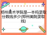 郑州美术学院是一本吗录取分数线多少(郑州美院录取线)