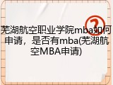 芜湖航空职业学院mba如何申请，是否有mba(芜湖航空MBA申请)
