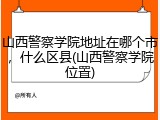 山西警察学院地址在哪个市，什么区县(山西警察学院位置)
