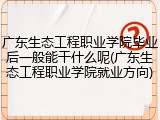 广东生态工程职业学院毕业后一般能干什么呢(广东生态工程职业学院就业方向)