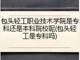 包头轻工职业技术学院是专科还是本科院校呢(包头轻工是专科吗)