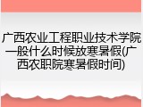 广西农业工程职业技术学院一般什么时候放寒暑假(广西农职院寒暑假时间)