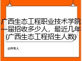 广西生态工程职业技术学院一届招收多少人，最近几年(广西生态工程招生人数)
