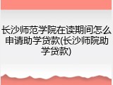 长沙师范学院在读期间怎么申请助学贷款(长沙师院助学贷款)