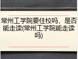 常州工学院要住校吗，是否能走读(常州工学院能走读吗)