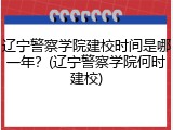 辽宁警察学院建校时间是哪一年？(辽宁警察学院何时建校)