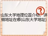 山东大学地理位置介绍，详细地址在哪(山东大学地址)