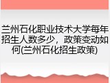 兰州石化职业技术大学每年招生人数多少，政策变动如何(兰州石化招生政策)