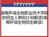湖南环境生物职业技术学院的招生人数和计划解读(湖南环境生物招生解读)