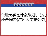 广州大学是什么级别，公办还是民办(广州大学是公办)