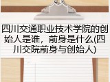 四川交通职业技术学院的创始人是谁，前身是什么(四川交院前身与创始人)