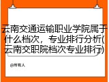 云南交通运输职业学院属于什么档次，专业排行分析(云南交职院档次专业排行)