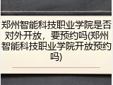 郑州智能科技职业学院是否对外开放，要预约吗(郑州智能科技职业学院开放预约吗)