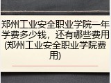 郑州工业安全职业学院一年学费多少钱，还有哪些费用(郑州工业安全职业学院费用)