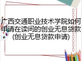 广西交通职业技术学院如何申请在读间的创业无息贷款(创业无息贷款申请)