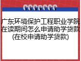 广东环境保护工程职业学院在读期间怎么申请助学贷款(在校申请助学贷款)