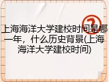 上海海洋大学建校时间是哪一年，什么历史背景(上海海洋大学建校时间)
