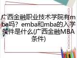 广西金融职业技术学院有mba吗？emba和mba的入学条件是什么(广西金融MBA条件)