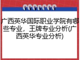 广西英华国际职业学院有哪些专业，王牌专业分析(广西英华专业分析)