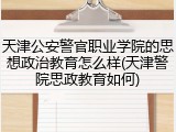 天津公安警官职业学院的思想政治教育怎么样(天津警院思政教育如何)